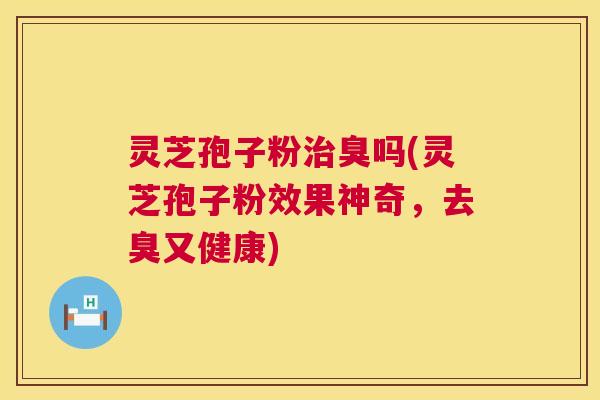 灵芝孢子粉臭吗(灵芝孢子粉效果神奇,去臭又健康) 灵芝孢子粉臭吗(灵芝孢子粉效果神奇,去臭又健康)