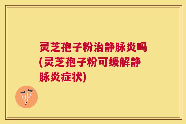 灵芝孢子粉静脉炎吗(灵芝孢子粉可缓解静脉状)