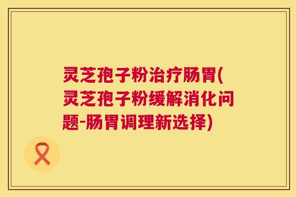 灵芝孢子粉肠胃(灵芝孢子粉缓解消化问题-肠胃调理新选择)