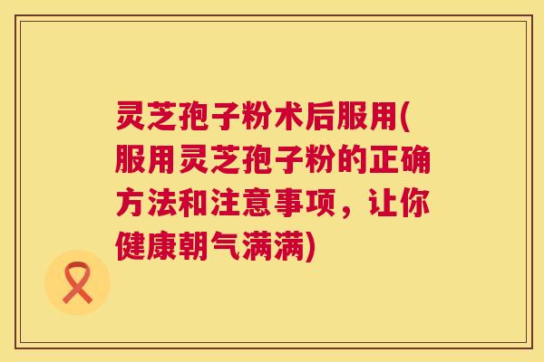 灵芝孢子粉术后服用(服用灵芝孢子粉的正确方法和注意事项，让你健康朝气满满)
