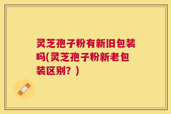 灵芝孢子粉有新旧包装吗(灵芝孢子粉新老包装区别?) 灵芝孢子粉有新旧包装吗(灵芝孢子粉新老包装区别?)