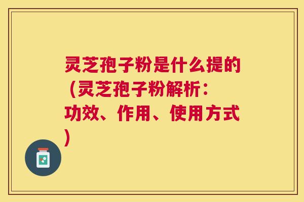 灵芝孢子粉是什么提的 (灵芝孢子粉解析:功效、作用、使用方式) 灵芝孢子粉是什么提的 (灵芝孢子粉解析:功效、作用、使用方式)