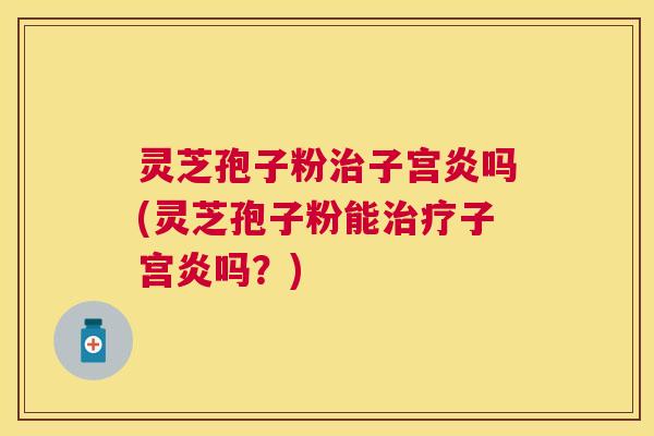 灵芝孢子粉子宫炎吗(灵芝孢子粉能子宫炎吗?) 灵芝孢子粉子宫炎吗(灵芝孢子粉能子宫炎吗?)