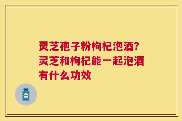 灵芝孢子粉枸杞泡酒?灵芝和枸杞能一起泡酒有什么功效 灵芝孢子粉枸杞泡酒?灵芝和枸杞能一起泡酒有什么功效