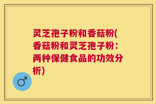 灵芝孢子粉和香菇粉(香菇粉和灵芝孢子粉:两种保健食品的功效分析) 灵芝孢子粉和香菇粉(香菇粉和灵芝孢子粉:两种保健食品的功效分析)