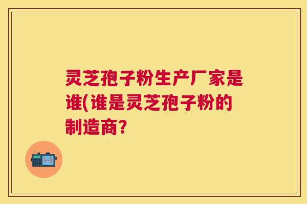 灵芝孢子粉生产厂家是谁(谁是灵芝孢子粉的制造商？
