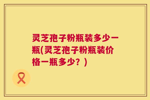 灵芝孢子粉瓶装多少一瓶(灵芝孢子粉瓶装价格一瓶多少？)