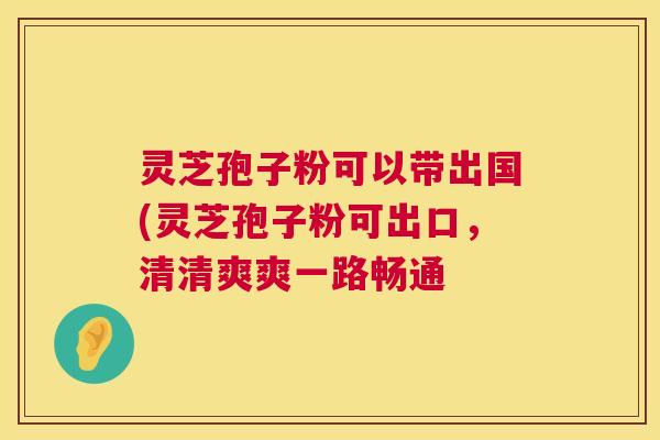 灵芝孢子粉可以带出国(灵芝孢子粉可出口,清清爽爽一路畅通 灵芝孢子粉可以带出国(灵芝孢子粉可出口,清清爽爽一路畅通