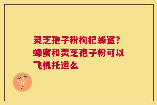 灵芝孢子粉枸杞蜂蜜？蜂蜜和灵芝孢子粉可以飞机托运么