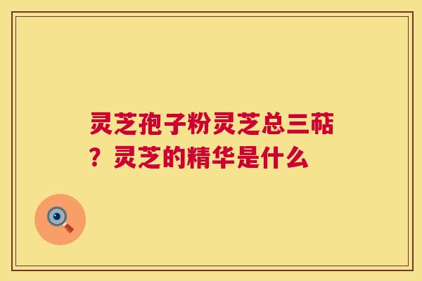 灵芝孢子粉灵芝总三萜？灵芝的精华是什么
