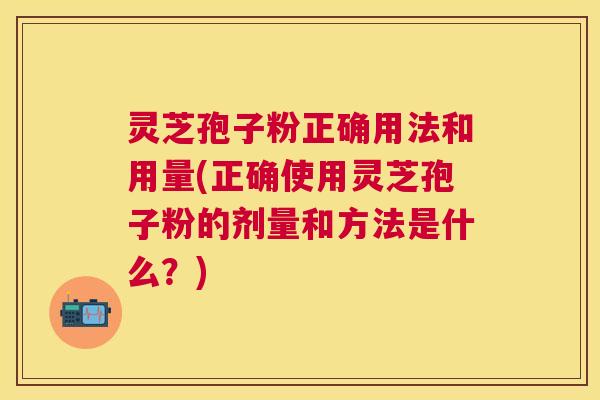 灵芝孢子粉正确用法和用量(正确使用灵芝孢子粉的剂量和方法是什么？)