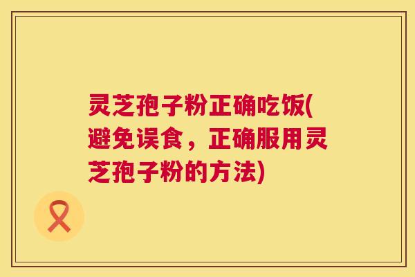 灵芝孢子粉正确吃饭(避免误食,正确服用灵芝孢子粉的方法) 灵芝孢子粉正确吃饭(避免误食,正确服用灵芝孢子粉的方法)