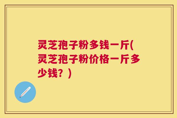 灵芝孢子粉多钱一斤(灵芝孢子粉价格一斤多少钱？)