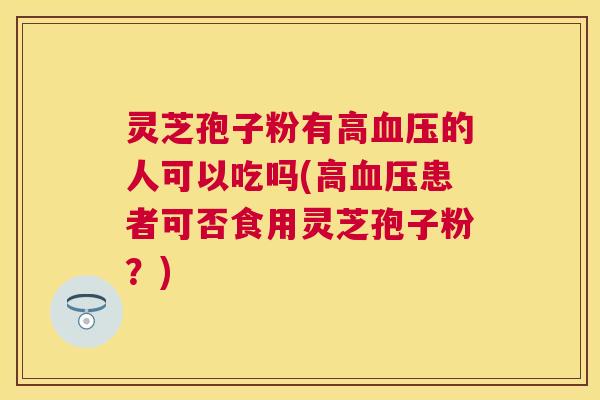 灵芝孢子粉有高的人可以吃吗(高患者可否食用灵芝孢子粉？)