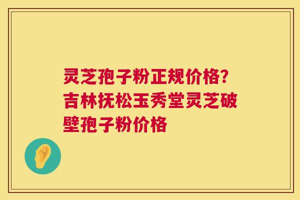 灵芝孢子粉正规价格？吉林抚松玉秀堂灵芝破壁孢子粉价格