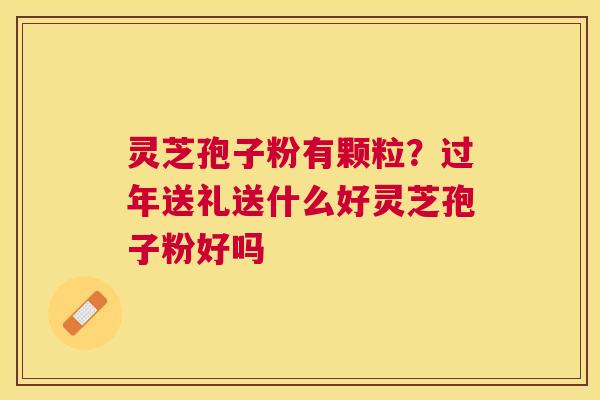 灵芝孢子粉有颗粒？过年送礼送什么好灵芝孢子粉好吗