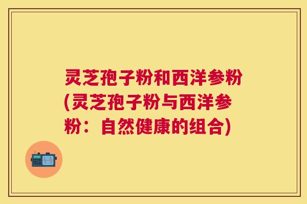 灵芝孢子粉和西洋参粉(灵芝孢子粉与西洋参粉:自然健康的组合) 灵芝孢子粉和西洋参粉(灵芝孢子粉与西洋参粉:自然健康的组合)