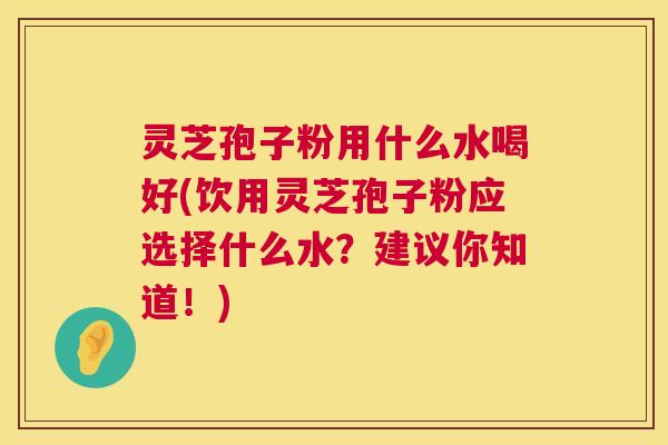 灵芝孢子粉用什么水喝好(饮用灵芝孢子粉应选择什么水?建议你知道!) 灵芝孢子粉用什么水喝好(饮用灵芝孢子粉应选择什么水?建议你知道!)