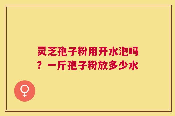 灵芝孢子粉用开水泡吗?一斤孢子粉放多少水 灵芝孢子粉用开水泡吗?一斤孢子粉放多少水