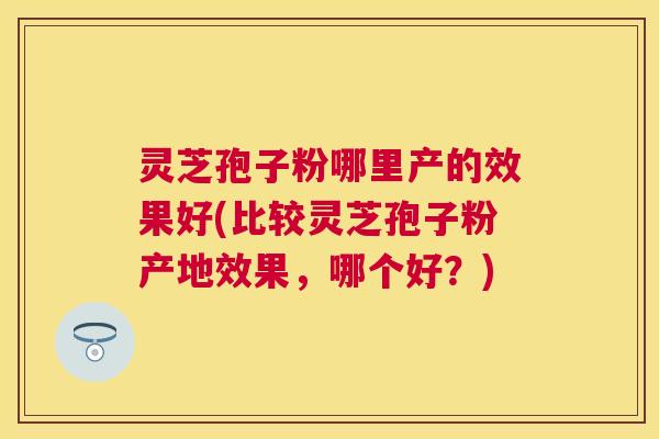 灵芝孢子粉哪里产的效果好(比较灵芝孢子粉产地效果，哪个好？)