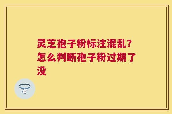灵芝孢子粉标注混乱?怎么判断孢子粉过期了没 灵芝孢子粉标注混乱?怎么判断孢子粉过期了没