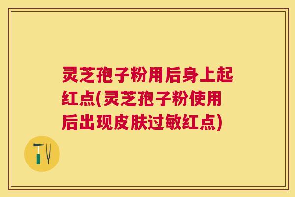 灵芝孢子粉用后身上起红点(灵芝孢子粉使用后出现红点) 灵芝孢子粉用后身上起红点(灵芝孢子粉使用后出现红点)