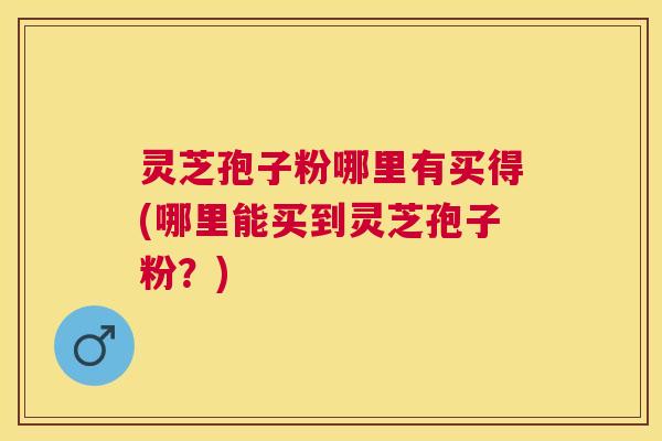 灵芝孢子粉哪里有买得(哪里能买到灵芝孢子粉?) 灵芝孢子粉哪里有买得(哪里能买到灵芝孢子粉?)