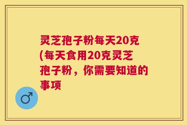 灵芝孢子粉每天20克(每天食用20克灵芝孢子粉,你需要知道的事项 灵芝孢子粉每天20克(每天食用20克灵芝孢子粉,你需要知道的事项