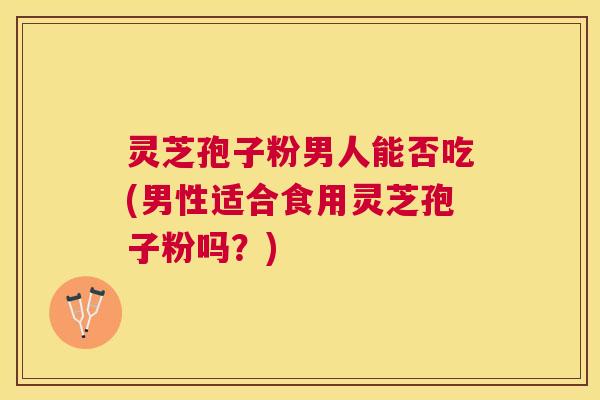 灵芝孢子粉男人能否吃(男性适合食用灵芝孢子粉吗？)
