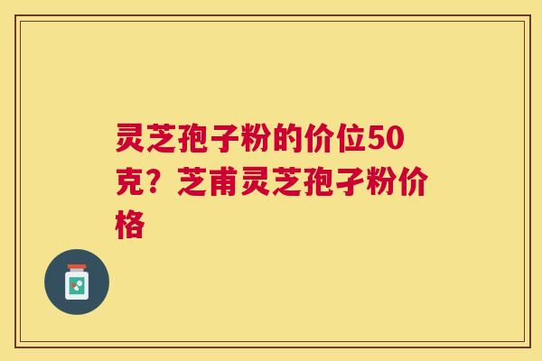 灵芝孢子粉的价位50克？芝甫灵芝孢孑粉价格