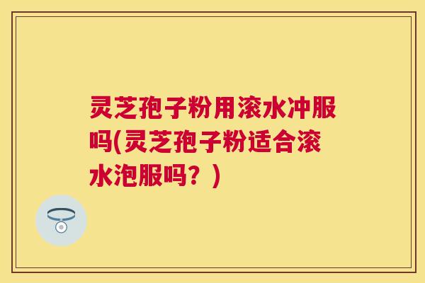 灵芝孢子粉用滚水冲服吗(灵芝孢子粉适合滚水泡服吗?) 灵芝孢子粉用滚水冲服吗(灵芝孢子粉适合滚水泡服吗?)