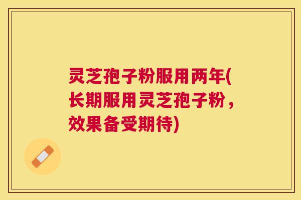 灵芝孢子粉服用两年(长期服用灵芝孢子粉，效果备受期待)