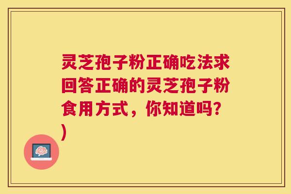 灵芝孢子粉正确吃法求回答正确的灵芝孢子粉食用方式,你知道吗?) 灵芝孢子粉正确吃法求回答正确的灵芝孢子粉食用方式,你知道吗?)