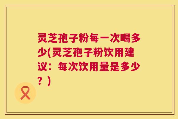 灵芝孢子粉每一次喝多少(灵芝孢子粉饮用建议：每次饮用量是多少？)
