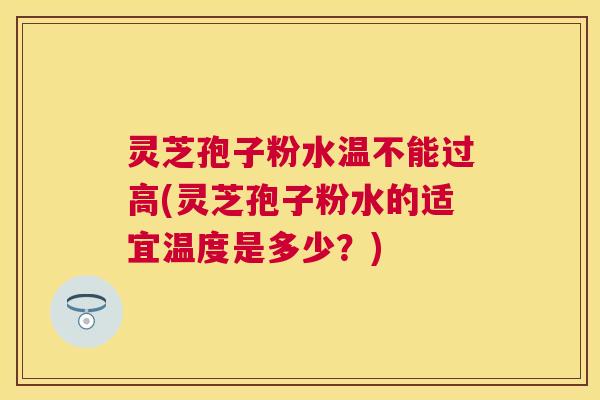 灵芝孢子粉水温不能过高(灵芝孢子粉水的适宜温度是多少？)