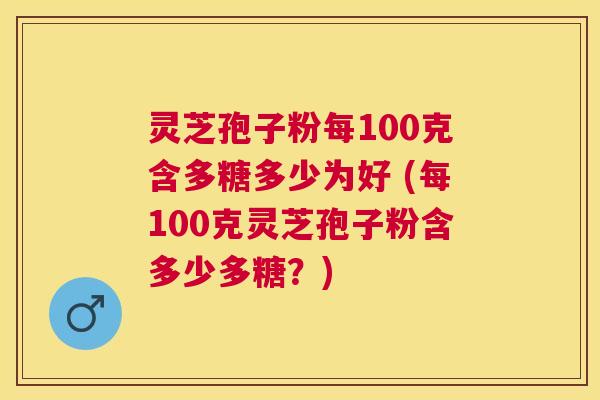灵芝孢子粉每100克含多糖多少为好 (每100克灵芝孢子粉含多少多糖?) 灵芝孢子粉每100克含多糖多少为好 (每100克灵芝孢子粉含多少多糖?)