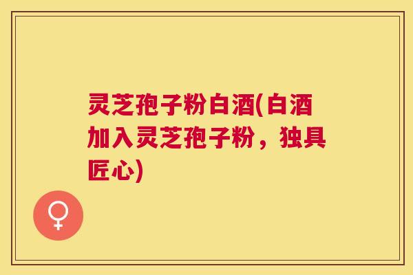 灵芝孢子粉白酒(白酒加入灵芝孢子粉,独具匠心) 灵芝孢子粉白酒(白酒加入灵芝孢子粉,独具匠心)