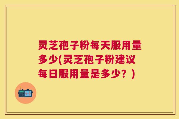 灵芝孢子粉每天服用量多少(灵芝孢子粉建议每日服用量是多少？)