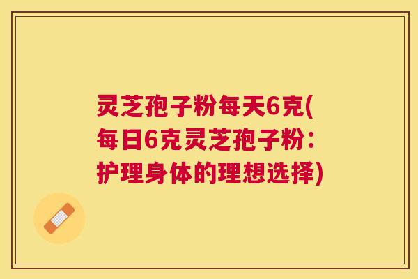 灵芝孢子粉每天6克(每日6克灵芝孢子粉:护理身体的理想选择) 灵芝孢子粉每天6克(每日6克灵芝孢子粉:护理身体的理想选择)