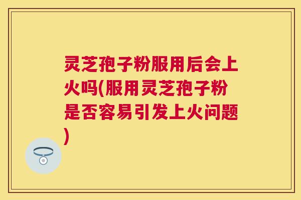 灵芝孢子粉服用后会上火吗(服用灵芝孢子粉是否容易引发上火问题)
