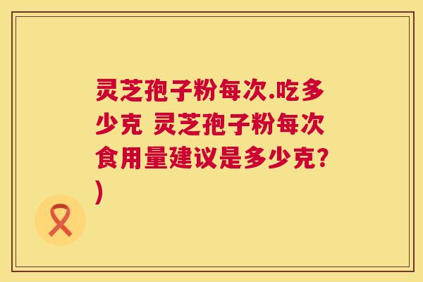 灵芝孢子粉每次.吃多少克 灵芝孢子粉每次食用量建议是多少克？)