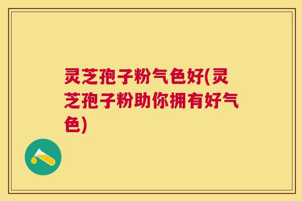 灵芝孢子粉气色好(灵芝孢子粉助你拥有好气色) 灵芝孢子粉气色好(灵芝孢子粉助你拥有好气色)