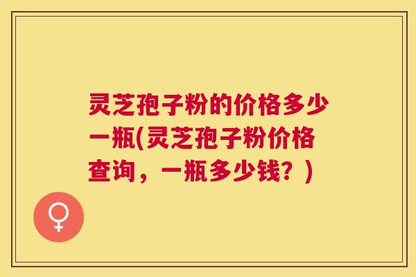 灵芝孢子粉的价格多少一瓶(灵芝孢子粉价格查询,一瓶多少钱?) 灵芝孢子粉的价格多少一瓶(灵芝孢子粉价格查询,一瓶多少钱?)