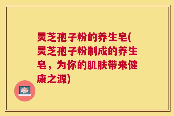 灵芝孢子粉的养生皂(灵芝孢子粉制成的养生皂,为你的带来健康之源) 灵芝孢子粉的养生皂(灵芝孢子粉制成的养生皂,为你的带来健康之源)