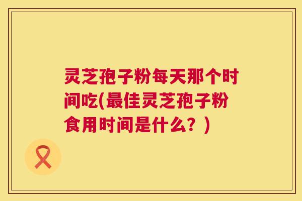 灵芝孢子粉每天那个时间吃(佳灵芝孢子粉食用时间是什么?) 灵芝孢子粉每天那个时间吃(佳灵芝孢子粉食用时间是什么?)