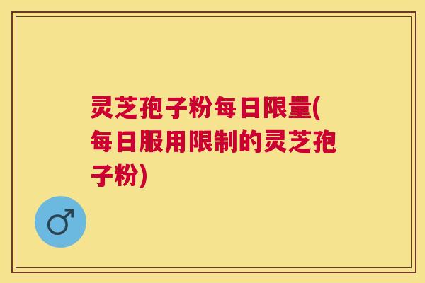 灵芝孢子粉每日限量(每日服用限制的灵芝孢子粉)