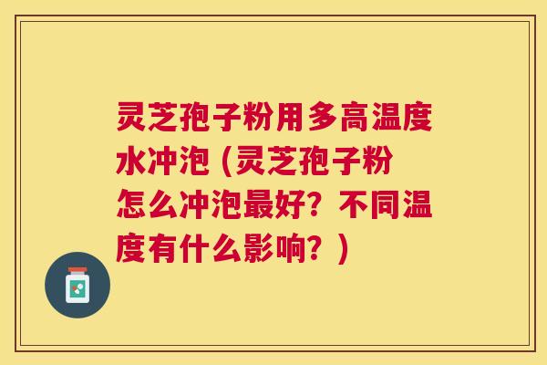 灵芝孢子粉用多高温度水冲泡 (灵芝孢子粉怎么冲泡好？不同温度有什么影响？)