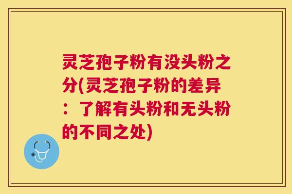 灵芝孢子粉有没头粉之分(灵芝孢子粉的差异：了解有头粉和无头粉的不同之处)