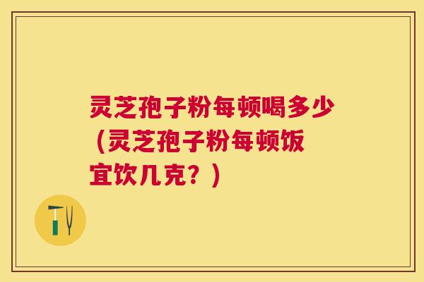 灵芝孢子粉每顿喝多少 (灵芝孢子粉每顿饭宜饮几克？)