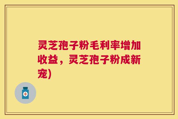 灵芝孢子粉毛利率增加收益，灵芝孢子粉成新宠)